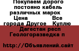 Покупаем дорого постояно кабель различных марок  › Цена ­ 60 000 - Все города Другое » Куплю   . Дагестан респ.,Геологоразведка п.